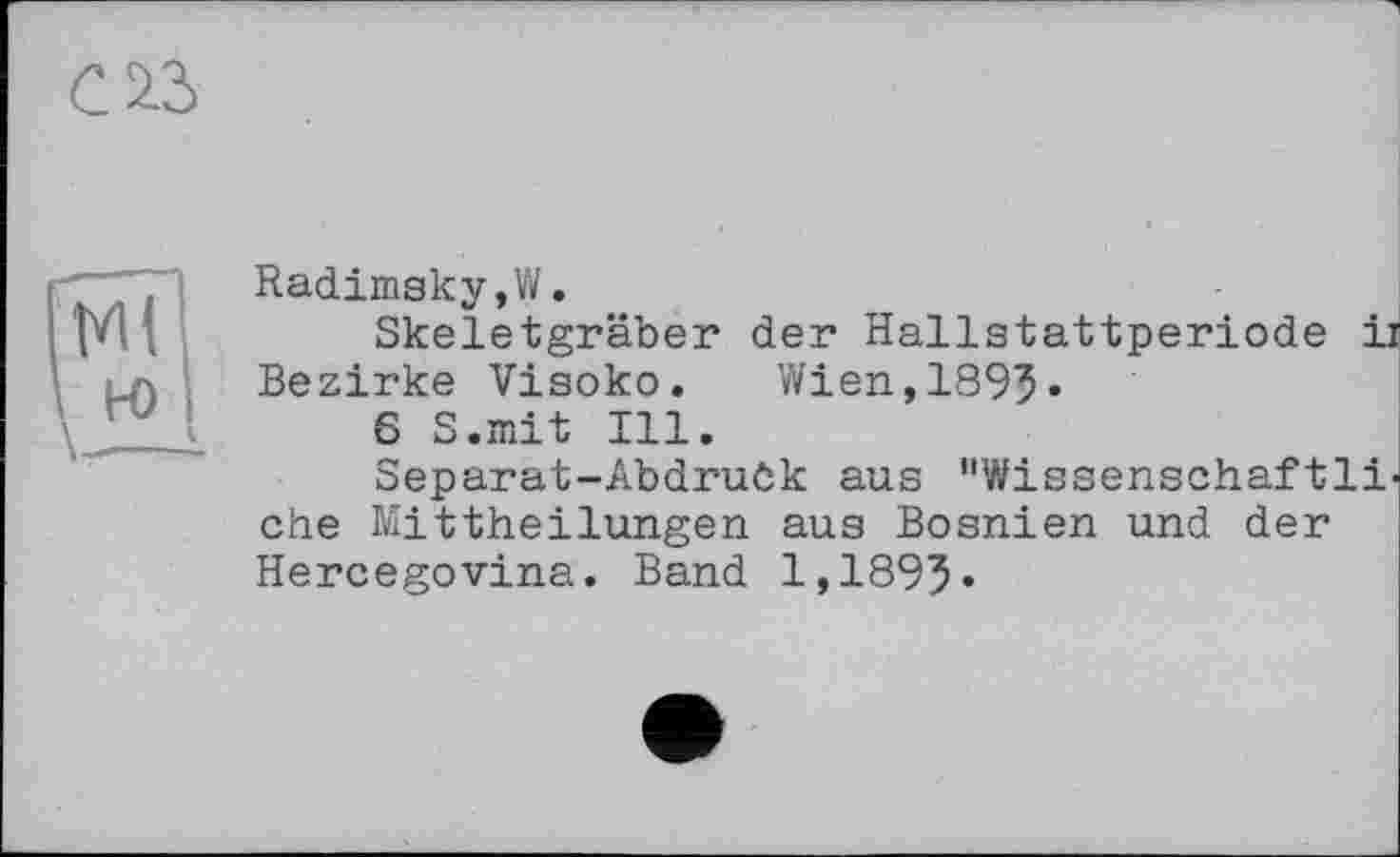 ﻿Radimsky,W.
Skeletgräber der Hallstattperiode ii Bezirke Visoko.	Wien,1893«
6 S.mit Ill.
Separat-Abdruôk aus "Wissenschaftliche Mittheilungen aus Bosnien und der Hercegovina. Band 1,1895»